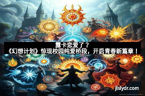 露卡恋爱了？《幻想计划》惊现校园纯爱桥段，开启青春新篇章！